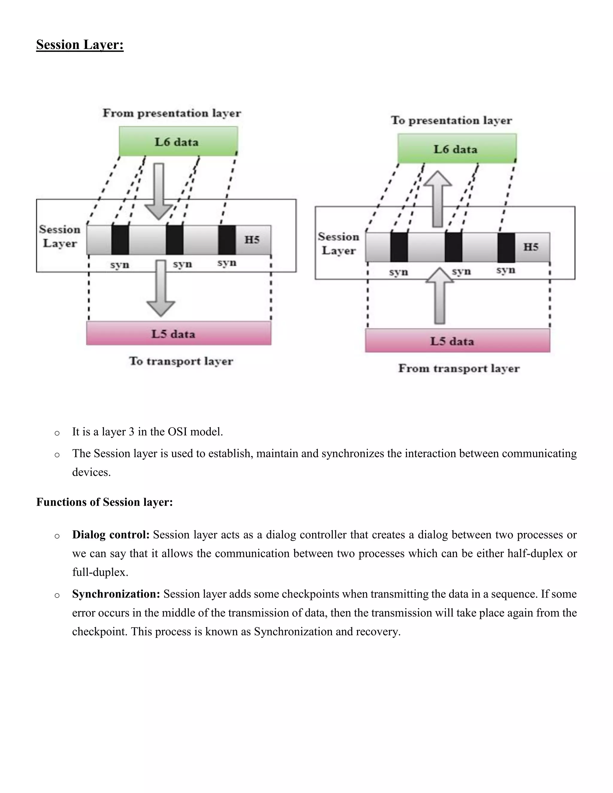 Session Layer:
o It is a layer 3 in the OSI model.
o The Session layer is used to establish, maintain and synchronizes the interaction between communicating
devices.
Functions of Session layer:
o Dialog control: Session layer acts as a dialog controller that creates a dialog between two processes or
we can say that it allows the communication between two processes which can be either half-duplex or
full-duplex.
o Synchronization: Session layer adds some checkpoints when transmitting the data in a sequence. If some
error occurs in the middle of the transmission of data, then the transmission will take place again from the
checkpoint. This process is known as Synchronization and recovery.
 