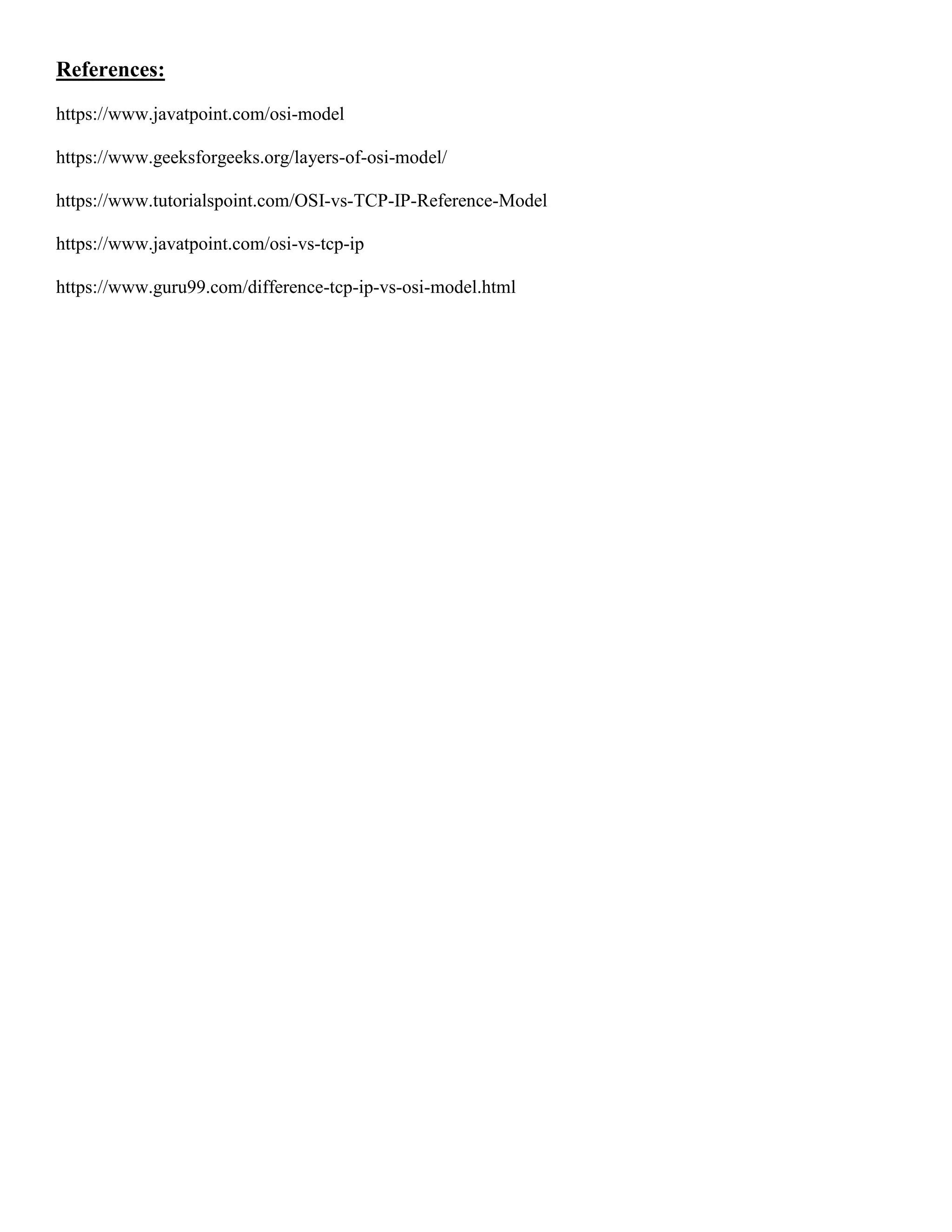 References:
https://www.javatpoint.com/osi-model
https://www.geeksforgeeks.org/layers-of-osi-model/
https://www.tutorialspoint.com/OSI-vs-TCP-IP-Reference-Model
https://www.javatpoint.com/osi-vs-tcp-ip
https://www.guru99.com/difference-tcp-ip-vs-osi-model.html
 