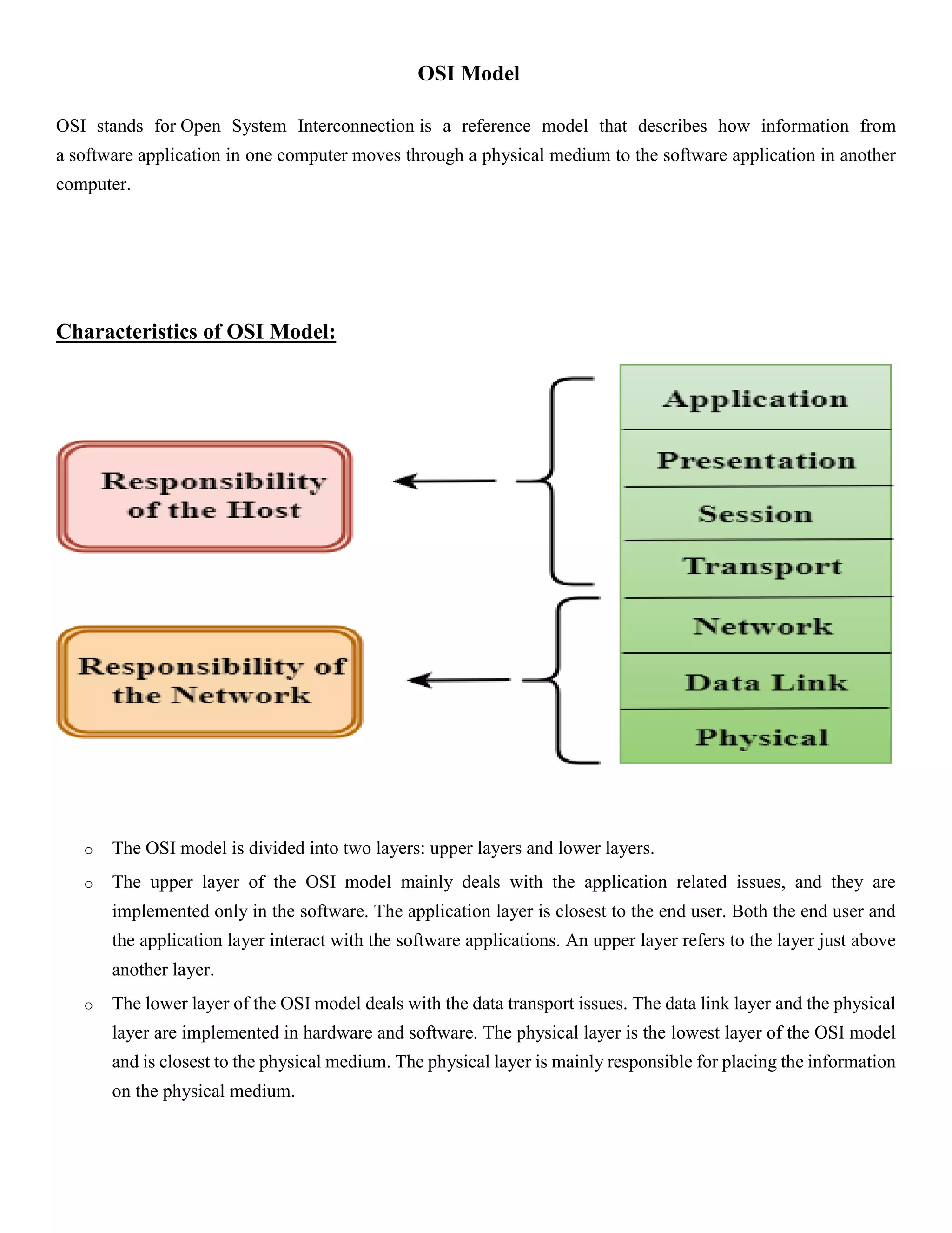 OSI Model
OSI stands for Open System Interconnection is a reference model that describes how information from
a software application in one computer moves through a physical medium to the software application in another
computer.
Characteristics of OSI Model:
o The OSI model is divided into two layers: upper layers and lower layers.
o The upper layer of the OSI model mainly deals with the application related issues, and they are
implemented only in the software. The application layer is closest to the end user. Both the end user and
the application layer interact with the software applications. An upper layer refers to the layer just above
another layer.
o The lower layer of the OSI model deals with the data transport issues. The data link layer and the physical
layer are implemented in hardware and software. The physical layer is the lowest layer of the OSI model
and is closest to the physical medium. The physical layer is mainly responsible for placing the information
on the physical medium.
 