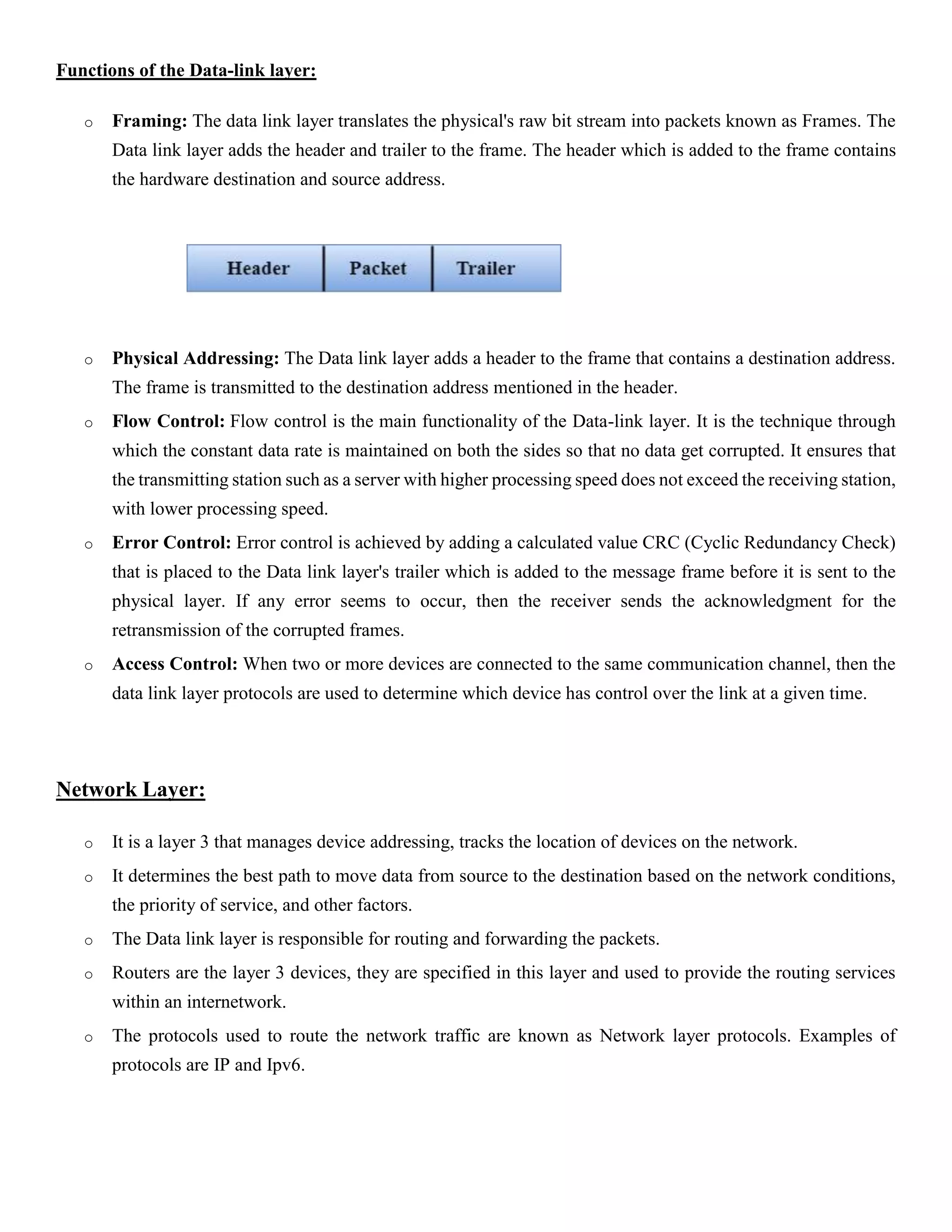 Functions of the Data-link layer:
o Framing: The data link layer translates the physical's raw bit stream into packets known as Frames. The
Data link layer adds the header and trailer to the frame. The header which is added to the frame contains
the hardware destination and source address.
o Physical Addressing: The Data link layer adds a header to the frame that contains a destination address.
The frame is transmitted to the destination address mentioned in the header.
o Flow Control: Flow control is the main functionality of the Data-link layer. It is the technique through
which the constant data rate is maintained on both the sides so that no data get corrupted. It ensures that
the transmitting station such as a server with higher processing speed does not exceed the receiving station,
with lower processing speed.
o Error Control: Error control is achieved by adding a calculated value CRC (Cyclic Redundancy Check)
that is placed to the Data link layer's trailer which is added to the message frame before it is sent to the
physical layer. If any error seems to occur, then the receiver sends the acknowledgment for the
retransmission of the corrupted frames.
o Access Control: When two or more devices are connected to the same communication channel, then the
data link layer protocols are used to determine which device has control over the link at a given time.
Network Layer:
o It is a layer 3 that manages device addressing, tracks the location of devices on the network.
o It determines the best path to move data from source to the destination based on the network conditions,
the priority of service, and other factors.
o The Data link layer is responsible for routing and forwarding the packets.
o Routers are the layer 3 devices, they are specified in this layer and used to provide the routing services
within an internetwork.
o The protocols used to route the network traffic are known as Network layer protocols. Examples of
protocols are IP and Ipv6.
 
