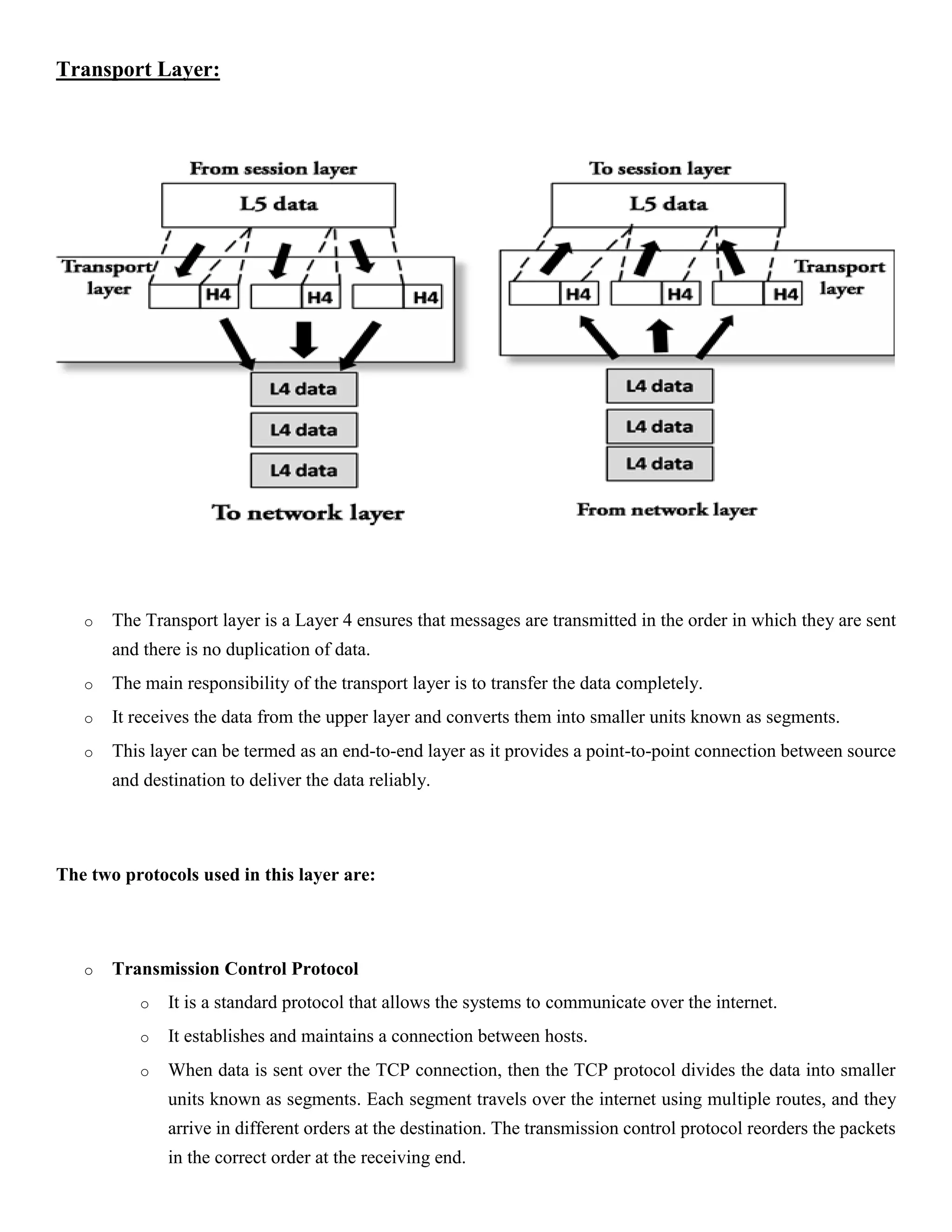 Transport Layer:
o The Transport layer is a Layer 4 ensures that messages are transmitted in the order in which they are sent
and there is no duplication of data.
o The main responsibility of the transport layer is to transfer the data completely.
o It receives the data from the upper layer and converts them into smaller units known as segments.
o This layer can be termed as an end-to-end layer as it provides a point-to-point connection between source
and destination to deliver the data reliably.
The two protocols used in this layer are:
o Transmission Control Protocol
o It is a standard protocol that allows the systems to communicate over the internet.
o It establishes and maintains a connection between hosts.
o When data is sent over the TCP connection, then the TCP protocol divides the data into smaller
units known as segments. Each segment travels over the internet using multiple routes, and they
arrive in different orders at the destination. The transmission control protocol reorders the packets
in the correct order at the receiving end.
 