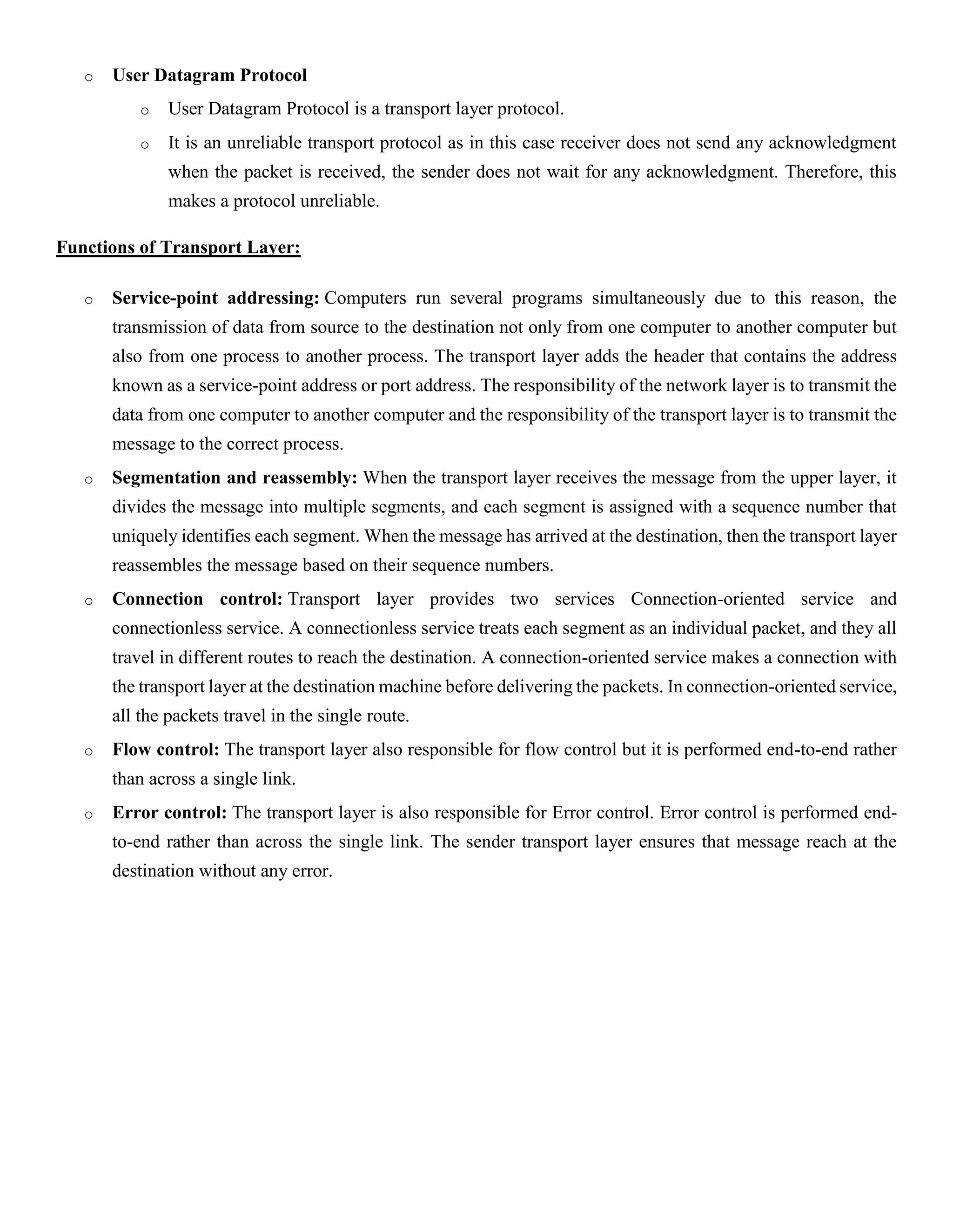 o User Datagram Protocol
o User Datagram Protocol is a transport layer protocol.
o It is an unreliable transport protocol as in this case receiver does not send any acknowledgment
when the packet is received, the sender does not wait for any acknowledgment. Therefore, this
makes a protocol unreliable.
Functions of Transport Layer:
o Service-point addressing: Computers run several programs simultaneously due to this reason, the
transmission of data from source to the destination not only from one computer to another computer but
also from one process to another process. The transport layer adds the header that contains the address
known as a service-point address or port address. The responsibility of the network layer is to transmit the
data from one computer to another computer and the responsibility of the transport layer is to transmit the
message to the correct process.
o Segmentation and reassembly: When the transport layer receives the message from the upper layer, it
divides the message into multiple segments, and each segment is assigned with a sequence number that
uniquely identifies each segment. When the message has arrived at the destination, then the transport layer
reassembles the message based on their sequence numbers.
o Connection control: Transport layer provides two services Connection-oriented service and
connectionless service. A connectionless service treats each segment as an individual packet, and they all
travel in different routes to reach the destination. A connection-oriented service makes a connection with
the transport layer at the destination machine before delivering the packets. In connection-oriented service,
all the packets travel in the single route.
o Flow control: The transport layer also responsible for flow control but it is performed end-to-end rather
than across a single link.
o Error control: The transport layer is also responsible for Error control. Error control is performed end-
to-end rather than across the single link. The sender transport layer ensures that message reach at the
destination without any error.
 