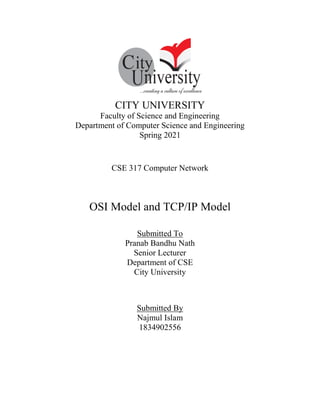 CITY UNIVERSITY
Faculty of Science and Engineering
Department of Computer Science and Engineering
Spring 2021
CSE 317 Computer Network
OSI Model and TCP/IP Model
Submitted To
Pranab Bandhu Nath
Senior Lecturer
Department of CSE
City University
Submitted By
Najmul Islam
1834902556
 