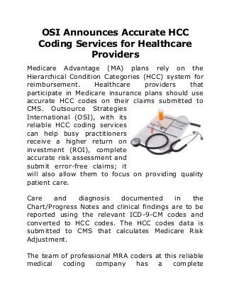 OSI Announces Accurate HCC
Coding Services for Healthcare
Providers
Medicare Advantage (MA) plans rely on the
Hierarchical Condition Categories (HCC) system for
reimbursement. Healthcare providers that
participate in Medicare insurance plans should use
accurate HCC codes on their claims submitted to
CMS. Outsource Strategies
International (OSI), with its
reliable HCC coding services
can help busy practitioners
receive a higher return on
investment (ROI), complete
accurate risk assessment and
submit error-free claims; it
will also allow them to focus on providing quality
patient care.
Care and diagnosis documented in the
Chart/Progress Notes and clinical findings are to be
reported using the relevant ICD-9-CM codes and
converted to HCC codes. The HCC codes data is
submitted to CMS that calculates Medicare Risk
Adjustment.
The team of professional MRA coders at this reliable
medical coding company has a complete
 