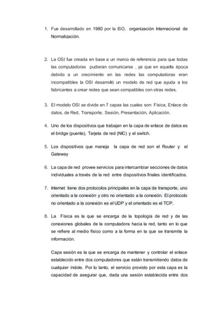 1. Fue desarrollado en 1980 por la ISO, organización Internacional de
Normalización.
2. La OSI fue creada en base a un marco de referencia para que todas
las computadoras pudieran comunicarse , ya que en aquella época
debido a un crecimiento en las redes las computadoras eran
incompatibles la OSI desarrolló un modelo de red que ayuda a los
fabricantes a crear redes que sean compatibles con otras redes.
3. El modelo OSI se divide en 7 capas las cuales son: Física, Enlace de
datos, de Red, Transporte, Sesión, Presentación, Aplicación.
4. Uno de los dispositivos que trabajan en la capa de enlace de datos es
el bridge (puente), Tarjeta de red (NIC) y el switch.
5. Los dispositivos que maneja la capa de red son el Router y el
Gateway
6. La capa de red provee servicios para intercambiar secciones de datos
individuales a través de la red entre dispositivos finales identificados.
7. Internet tiene dos protocolos principales en la capa de transporte, uno
orientado a la conexión y otro no orientado a la conexión. El protocolo
no orientado a la conexión es el UDP y el orientado es el TCP.
8. La Física es la que se encarga de la topología de red y de las
conexiones globales de la computadora hacia la red, tanto en lo que
se refiere al medio físico como a la forma en la que se transmite la
información.
Capa sesión es la que se encarga de mantener y controlar el enlace
establecido entre dos computadores que están transmitiendo datos de
cualquier índole. Por lo tanto, el servicio provisto por esta capa es la
capacidad de asegurar que, dada una sesión establecida entre dos
 