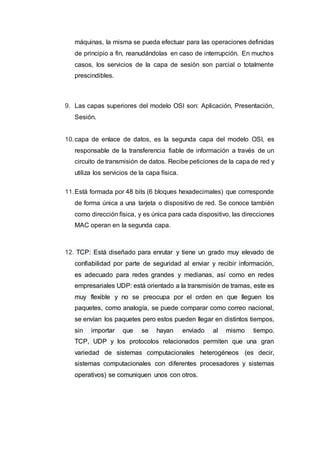 máquinas, la misma se pueda efectuar para las operaciones definidas
de principio a fin, reanudándolas en caso de interrupción. En muchos
casos, los servicios de la capa de sesión son parcial o totalmente
prescindibles.
9. Las capas superiores del modelo OSI son: Aplicación, Presentación,
Sesión.
10.capa de enlace de datos, es la segunda capa del modelo OSI, es
responsable de la transferencia fiable de información a través de un
circuito de transmisión de datos. Recibe peticiones de la capa de red y
utiliza los servicios de la capa física.
11.Está formada por 48 bits (6 bloques hexadecimales) que corresponde
de forma única a una tarjeta o dispositivo de red. Se conoce también
como dirección física, y es única para cada dispositivo, las direcciones
MAC operan en la segunda capa.
12. TCP: Está diseñado para enrutar y tiene un grado muy elevado de
confiabilidad por parte de seguridad al enviar y recibir información,
es adecuado para redes grandes y medianas, así como en redes
empresariales UDP: está orientado a la transmisión de tramas, este es
muy flexible y no se preocupa por el orden en que lleguen los
paquetes, como analogía, se puede comparar como correo nacional,
se envían los paquetes pero estos pueden llegar en distintos tiempos,
sin importar que se hayan enviado al mismo tiempo.
TCP, UDP y los protocolos relacionados permiten que una gran
variedad de sistemas computacionales heterogéneos (es decir,
sistemas computacionales con diferentes procesadores y sistemas
operativos) se comuniquen unos con otros.
 