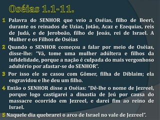 Palavra do SENHOR que veio a Oséias, filho de Beeri,
 durante os reinados de Uzias, Jotão, Acaz e Ezequias, reis
 de Judá, e de Jeroboão, filho de Jeoás, rei de Israel. A
 Mulher e os Filhos de Oséias
Quando o SENHOR começou a falar por meio de Oséias,
 disse-lhe: “Vá, tome uma mulher adúltera e filhos da
 infidelidade, porque a nação é culpada do mais vergonhoso
 adultério por afastar-se do SENHOR”.
Por isso ele se casou com Gômer, filha de Diblaim; ela
 engravidou e lhe deu um filho.
Então o SENHOR disse a Oséias: “Dê-lhe o nome de Jezreel,
 porque logo castigarei a dinastia de Jeú por causa do
 massacre ocorrido em Jezreel, e darei fim ao reino de
 Israel.
Naquele dia quebrarei o arco de Israel no vale de Jezreel”.
 