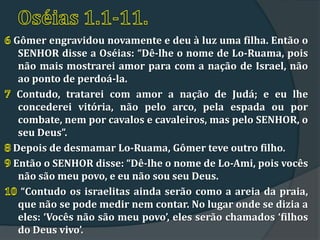 Gômer engravidou novamente e deu à luz uma filha. Então o
 SENHOR disse a Oséias: “Dê-lhe o nome de Lo-Ruama, pois
 não mais mostrarei amor para com a nação de Israel, não
 ao ponto de perdoá-la.
 Contudo, tratarei com amor a nação de Judá; e eu lhe
 concederei vitória, não pelo arco, pela espada ou por
 combate, nem por cavalos e cavaleiros, mas pelo SENHOR, o
 seu Deus”.
Depois de desmamar Lo-Ruama, Gômer teve outro filho.
Então o SENHOR disse: “Dê-lhe o nome de Lo-Ami, pois vocês
 não são meu povo, e eu não sou seu Deus.
  “Contudo os israelitas ainda serão como a areia da praia,
 que não se pode medir nem contar. No lugar onde se dizia a
 eles: ‘Vocês não são meu povo’, eles serão chamados ‘filhos
 do Deus vivo’.
 