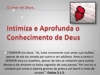 “O SENHOR me disse: ‘Vá, trate novamente com amor sua mulher,
  apesar de ela ser amada por outro e ser adúltera. Ame-a como o
  SENHOR ama os israelitas, apesar de eles se voltarem para outros
deuses e de amarem os bolos sagrados de uvas passas’. Por isso eu a
 comprei por cento e oitenta gramas de prata e um barril e meio de
                      cevada’”. Oséias 3.1-2.
 