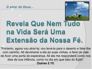 “Portanto, agora vou atraí-la; vou levá-la para o deserto e falar-lhe
 com carinho. Ali devolverei a ela as suas vinhas, e farei do vale
de Acor uma porta de esperança. Ali ela me responderá como nos
     dias de sua infância, como no dia em que saiu do Egito”
                           Oséias 2.15.
 