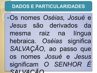 Os nomes Oséias, Josué e
Jesus são derivados da
mesma raiz na língua
hebraica. Oséias significa
SALVAÇÃO, ao passo que
os nomes Josué e Jesus
significam O SENHOR É
DADOS E PARTICULARIDADES
 