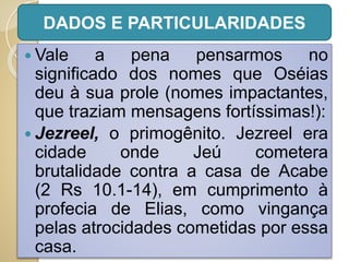  Vale a pena pensarmos no
significado dos nomes que Oséias
deu à sua prole (nomes impactantes,
que traziam mensagens fortíssimas!):
 Jezreel, o primogênito. Jezreel era
cidade onde Jeú cometera
brutalidade contra a casa de Acabe
(2 Rs 10.1-14), em cumprimento à
profecia de Elias, como vingança
pelas atrocidades cometidas por essa
casa.
DADOS E PARTICULARIDADES
 