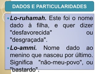 Lo-ruhamah. Este foi o nome
dado à filha, e quer dizer
"desfavorecida" ou
"desgraçada".
Lo-ammi. Nome dado ao
menino que nasceu por último.
Significa "não-meu-povo", ou
"bastardo".
DADOS E PARTICULARIDADES
 