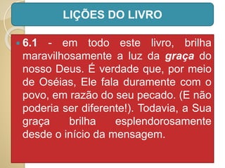  6.1 - em todo este livro, brilha
maravilhosamente a luz da graça do
nosso Deus. É verdade que, por meio
de Oséias, Ele fala duramente com o
povo, em razão do seu pecado. (E não
poderia ser diferente!). Todavia, a Sua
graça brilha esplendorosamente
desde o início da mensagem.
LIÇÕES DO LIVRO
 