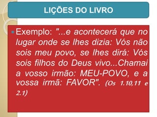 Exemplo: "...e acontecerá que no
lugar onde se lhes dizia: Vós não
sois meu povo, se lhes dirá: Vós
sois filhos do Deus vivo...Chamai
a vosso irmão: MEU-POVO, e a
vossa irmã: FAVOR". (Os 1.10,11 e
2.1)
LIÇÕES DO LIVRO
 