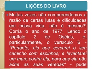  Muitas vezes não compreendemos a
razão de certas lutas e dificuldades
em nossa vida, não é mesmo?!
Corria o ano de 1977. Lendo o
capítulo 2 de Oséias, e,
particularmente, o versículo 6 -
"Portanto, eis que cercarei o seu
caminho com espinhos; e levantarei
um muro contra ela, para que ela não
ache as suas veredas" - pude
LIÇÕES DO LIVRO
 