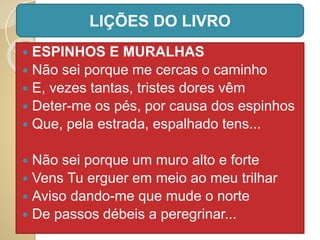  ESPINHOS E MURALHAS
 Não sei porque me cercas o caminho
 E, vezes tantas, tristes dores vêm
 Deter-me os pés, por causa dos espinhos
 Que, pela estrada, espalhado tens...
 Não sei porque um muro alto e forte
 Vens Tu erguer em meio ao meu trilhar
 Aviso dando-me que mude o norte
 De passos débeis a peregrinar...
LIÇÕES DO LIVRO
 