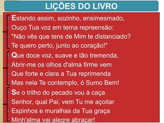 Estando assim, sozinho, ensimesmado,
 Ouço Tua voz em terna repreensão:
 "Não vês que tens de Mim te distanciado?
 Te quero perto, junto ao coração!"
 Que doce voz, suave e tão tremenda,
 Abrir-me os olhos d'alma firme vem
 Que forte e clara a Tua reprimenda
 Mas nela Te contemplo, ó Sumo Bem!
 Se o trilho do pecado vou à caça
 Senhor, qual Pai, vem Tu me açoitar
 Espinhos e muralhas da Tua graça
 Minh'alma vai alegre abraçar!
LIÇÕES DO LIVRO
 
