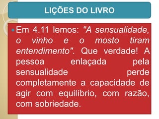 Em 4.11 lemos: "A sensualidade,
o vinho e o mosto tiram
entendimento". Que verdade! A
pessoa enlaçada pela
sensualidade perde
completamente a capacidade de
agir com equilíbrio, com razão,
com sobriedade.
LIÇÕES DO LIVRO
 