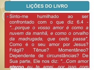  Sinto-me humilhado ao ser
confrontado com o que diz 6.4 -
"...porque o vosso amor é como a
nuvem da manhã, e como o orvalho
da madrugada, que cedo passa".
Como é o seu amor por Jesus?
Frágil? Tênue? Momentâneo?
Dependente de circunstâncias? De
Sua parte, Ele nos diz: "...Com amor
eterno eu te amei, por isso com
LIÇÕES DO LIVRO
 