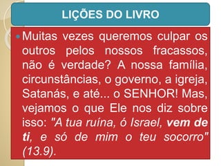  Muitas vezes queremos culpar os
outros pelos nossos fracassos,
não é verdade? A nossa família,
circunstâncias, o governo, a igreja,
Satanás, e até... o SENHOR! Mas,
vejamos o que Ele nos diz sobre
isso: "A tua ruína, ó Israel, vem de
ti, e só de mim o teu socorro"
(13.9).
LIÇÕES DO LIVRO
 