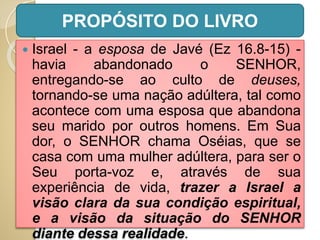  Israel - a esposa de Javé (Ez 16.8-15) -
havia abandonado o SENHOR,
entregando-se ao culto de deuses,
tornando-se uma nação adúltera, tal como
acontece com uma esposa que abandona
seu marido por outros homens. Em Sua
dor, o SENHOR chama Oséias, que se
casa com uma mulher adúltera, para ser o
Seu porta-voz e, através de sua
experiência de vida, trazer a Israel a
visão clara da sua condição espiritual,
e a visão da situação do SENHOR
diante dessa realidade.
PROPÓSITO DO LIVRO
 