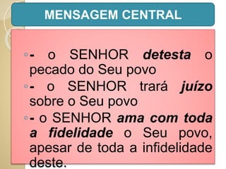◦- o SENHOR detesta o
pecado do Seu povo
◦- o SENHOR trará juízo
sobre o Seu povo
◦- o SENHOR ama com toda
a fidelidade o Seu povo,
apesar de toda a infidelidade
deste.
MENSAGEM CENTRAL
 