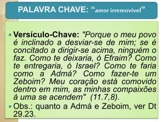  Versículo-Chave: "Porque o meu povo
é inclinado a desviar-se de mim; se é
concitado a dirigir-se acima, ninguém o
faz. Como te deixaria, ó Efraim? Como
te entregaria, ó Israel? Como te faria
como a Admá? Como fazer-te um
Zeboim? Meu coração está comovido
dentro em mim, as minhas compaixões
à uma se acendem" (11.7,8).
 Obs.: quanto a Admá e Zeboim, ver Dt
29.23.
PALAVRA CHAVE: “amorirremovível”
 
