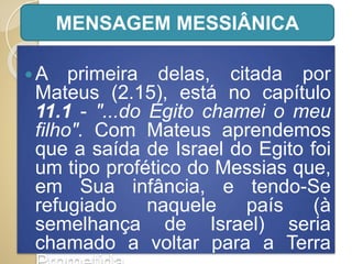 A primeira delas, citada por
Mateus (2.15), está no capítulo
11.1 - "...do Egito chamei o meu
filho". Com Mateus aprendemos
que a saída de Israel do Egito foi
um tipo profético do Messias que,
em Sua infância, e tendo-Se
refugiado naquele país (à
semelhança de Israel) seria
chamado a voltar para a Terra
MENSAGEM MESSIÂNICA
 