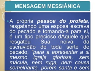 A própria pessoa do profeta,
resgatando uma esposa escrava
do pecado e tomando-a para si,
é um tipo precioso dAquele que
resgatou Sua noiva da
escravidão de toda sorte de
pecado, "para a apresentar a si
mesmo igreja gloriosa, sem
mácula, nem ruga, nem cousa
semelhante, porém santa e sem
MENSAGEM MESSIÂNICA
 