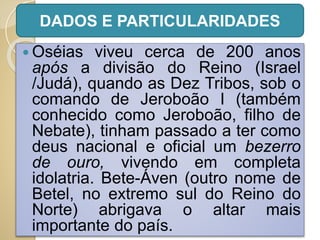  Oséias viveu cerca de 200 anos
após a divisão do Reino (Israel
/Judá), quando as Dez Tribos, sob o
comando de Jeroboão I (também
conhecido como Jeroboão, filho de
Nebate), tinham passado a ter como
deus nacional e oficial um bezerro
de ouro, vivendo em completa
idolatria. Bete-Áven (outro nome de
Betel, no extremo sul do Reino do
Norte) abrigava o altar mais
importante do país.
DADOS E PARTICULARIDADES
 