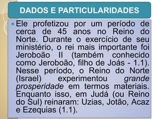  Ele profetizou por um período de
cerca de 45 anos no Reino do
Norte. Durante o exercício de seu
ministério, o rei mais importante foi
Jeroboão II (também conhecido
como Jeroboão, filho de Joás - 1.1).
Nesse período, o Reino do Norte
(Israel) experimentou grande
prosperidade em termos materiais.
Enquanto isso, em Judá (ou Reino
do Sul) reinaram: Uzias, Jotão, Acaz
e Ezequias (1.1).
DADOS E PARTICULARIDADES
 