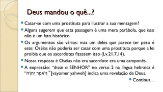 Deus mandou o quê...?Deus mandou o quê...?
Casar-se com uma prostituta para ilustrar a sua mensagem?
Alguns sugerem que esta passagem é uma mera parábola, que isso
não é um fato histórico.
Os argumentos são vários: mas um deles que parece ter peso é
este: Oséias não poderia ser casar com uma prostituta porque a lei
proibia que os sacerdotes fizessem isso (Lv.21.7,14).
Nossa resposta é Oséias não era sacerdote era uma camponês.
A expressão: “disse o SENHOR” no verso 2 na língua hebraica é
“‫ו” ה‬ָ֜‫ ה‬‫” ה‬‫י‬ְ‫ה‬ ‫מ ר‬ֶ‫ר‬ ‫ירֶמא‬ֹֹּ֙‫רֶמא‬‫ו‬ַ”[vayomer yahweh] indica uma revelação de Deus.
Continua....
 