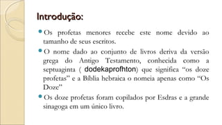 Introdução:Introdução:
Os profetas menores recebe este nome devido ao
tamanho de seus escritos.
O nome dado ao conjunto de livros deriva da versão
grega do Antigo Testamento, conhecida como a
septuaginta ( dodekaprofhton) que significa “os doze
profetas” e a Bíblia hebraica o nomeia apenas como “Os
Doze”
Os doze profetas foram copilados por Esdras e a grande
sinagoga em um único livro.
 