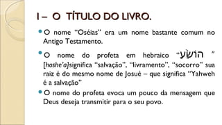 I – O TÍTULO DO LIVRO.I – O TÍTULO DO LIVRO.
O nome “Oséias” era um nome bastante comum no
Antigo Testamento.
O nome do profeta em hebraico “‫ע‬ַ ” ] ‫ׁש‬ֵׁ֙֙‫” ַע‬ ‫ו‬ֹ‫ש‬‫ה‬ ”
[hoshe’a]significa “salvação”, “livramento”, “socorro” sua
raiz é do mesmo nome de Josué – que significa “Yahweh
é a salvação”
O nome do profeta evoca um pouco da mensagem que
Deus deseja transmitir para o seu povo.
 