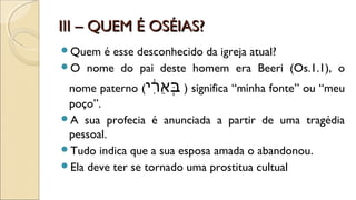III – QUEM É OSÉIAS?III – QUEM É OSÉIAS?
Quem é esse desconhecido da igreja atual?
O nome do pai deste homem era Beeri (Os.1.1), o
nome paterno (‫ר( י‬ִ֔‫( י‬‫א‬ֵ‫ִ֔ר‬ ‫ב‬ְּ ) significa “minha fonte” ou “meu
poço”.
A sua profecia é anunciada a partir de uma tragédia
pessoal.
Tudo indica que a sua esposa amada o abandonou.
Ela deve ter se tornado uma prostitua cultual
 