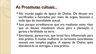 As Prostitutas cultuais...As Prostitutas cultuais...
No mundo pagão da época de Oséias. Os deuses era
sacrificados e honrados por meio de orgias, bacanais e
todo tipo de imoralidade sexual.
Isso porque acreditava-se que era mediante estes ritos
que os deuses mandavam chuva para a plantação e
gerava a fertilidade na terra.
Entretanto, parece-nos, que Israel fora influenciado para
esta prática. E muitas mulheres se tornavam sacerdotisas
sexuais nos templos pagãos. A esposa de Oséias após
abandoná-lo se entregou a esta prática.
 