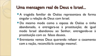 Uma mensagem real de Deus e Israel...Uma mensagem real de Deus e Israel...
A tragédia familiar de Oséias representava de forma
singular a relação de Deus com Israel.
Do mesmo modo como a esposa de Oséias o tinha
abandonado, e entregara-se à prostituição; de igual
modo Israel abandonou ao Senhor, entregando-se à
prostituição com os falsos deuses.
Entretanto vemos Deus querendo refazer o casamento
com a nação, reconciliá-la consigo mesmo!.
 