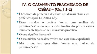 IV- O CASAMENTO FRACASSADO DEIV- O CASAMENTO FRACASSADO DE
OSÉIAS – (Os. 1.1-2)OSÉIAS – (Os. 1.1-2)
O começo da profecia é diferente dos demais chamados
proféticos (Joel 1.1;Amós 1.3).
Deus mandou o profeta “tomar uma mulher de
prostituições” – ou seja, a vida familiar do profeta estava
intimamente ligada ao seu ministério profético.
O que significa isso aqui?
O seu ministério se desenvolve sob essa dura experiência
Mas o que isso quer dizer “tomar uma mulher de
prostituições”?
 
