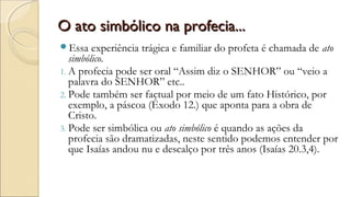 O ato simbólico na profecia...O ato simbólico na profecia...
Essa experiência trágica e familiar do profeta é chamada de ato
simbólico.
1. A profecia pode ser oral “Assim diz o SENHOR” ou “veio a
palavra do SENHOR” etc..
2. Pode também ser factual por meio de um fato Histórico, por
exemplo, a páscoa (Êxodo 12.) que aponta para a obra de
Cristo.
3. Pode ser simbólica ou ato simbólico é quando as ações da
profecia são dramatizadas, neste sentido podemos entender por
que Isaías andou nu e descalço por três anos (Isaías 20.3,4).
 