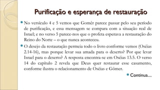 Purificação e esperança de restauraçãoPurificação e esperança de restauração
No versículo 4 e 5 vemos que Gomêr parece passar pelo seu período
de purificação, e essa mensagem se compara com a situação real de
Israel; e no verso 5 parece-nos que o profeta esperava a restauração do
Reino do Norte – o que nunca aconteceu.
O desejo da restauração permeia todo o livro conforme vemos (Oséias
2.14-16), mas porque levar sua amada para o deserto? Por que levar
Israel para o deserto? A resposta encontra-se em Oséias 13.5. O verso
14 do capítulo 2 revela que Deus quer restaurar esse casamento,
conforme ilustra o relacionamento de Oséias e Gômer.
Continua....
 