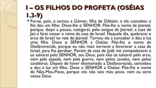 I – OS FILHOS DO PROFETA (OSÉIASI – OS FILHOS DO PROFETA (OSÉIAS
1.3-9)1.3-9)
Foi-se, pois, e tomou a Gômer, filha de Diblaim, e ela concebeu e
lhe deu um filho. Disse-lhe o SENHOR: Põe-lhe o nome de Jezreel,
porque, daqui a pouco, castigarei, pelo sangue de Jezreel, a casa de
Jeú e farei cessar o reino da casa de Israel. Naquele dia, quebrarei o
arco de Israel no vale de Jezreel. Tornou ela a conceber e deu à luz
uma filha. Disse o SENHOR a Oséias: Põe-lhe o nome de
Desfavorecida, porque eu não mais tornarei a favorecer a casa de
Israel, para lhe perdoar. Porém da casa de Judá me compadecerei e
os salvarei pelo SENHOR, seu Deus, pois não os salvarei pelo arco,
nem pela espada, nem pela guerra, nem pelos cavalos, nem pelos
cavaleiros. Depois de haver desmamado a Desfavorecida, concebeu
e deu à luz um filho. Disse o SENHOR a Oséias: Põe-lhe o nome
de Não-Meu-Povo, porque vós não sois meu povo, nem eu serei
vosso Deus.
 