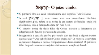 ‫ע-לאל‬ֶ֑‫-לא‬ ‫ר‬ְ‫ֶע‬‫ז‬ְ‫ֶע‬‫י‬ִ‫ע-לאל‬ֶ֑‫-לא‬ ‫ר‬ְ‫ֶע‬‫ז‬ְ‫ֶע‬‫י‬ִ- O juízo vindo.- O juízo vindo.
O primeiro filho do casal tem um nome que significa Yahweh Semeia.
Jezreel [‫ע-לאל‬ֶ֑‫-לא‬ ‫ר‬ְ‫ֶע‬‫ז‬ְ‫ֶע‬‫י‬ִ ], este nome tem um antecedente histórico
significativo, pois, refere-se ao nome de um campo de batalha onde Jeú
exterminou toda a família de acabe (2º Reis 9.10).
O simples nome de deste filho de Oséias evocava a lembrança do
julgamento do Senhor por causa da idolatria.
Imaginemos a cena do profeta passeando com seu bebê e alguém o para
na rua e diz: “ Que bebê bonito! Como chama-se?” A resposta do profeta
certamente deixaria a pessoa completamente desconcertada! O primeiro
filho do profeta anunciava o juízo divino sobre a nação de Israel.
 