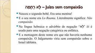 ‫מ ה‬ָ‫– ה‬ ‫ח‬ָ‫– ה‬֑‫-לא‬ ‫ר‬ֻ‫ח‬ ‫ל-לא‬ֹ֣‫מ ה‬ָ‫– ה‬ ‫ח‬ָ‫– ה‬֑‫-לא‬ ‫ר‬ֻ‫ח‬ ‫ל-לא‬ֹ֣ –– Juízo sem compaixãoJuízo sem compaixão
Nasceu o segundo bebê. Era uma menina!
E o seu nome era Lo Ruama. Literalmente significa: Não
compaixão.
Na língua hebraica o advérbio de negação “‫ל-לא‬ֹ֣” lô é
usada para uma negação categórica ou enfática.
E a mensagem deste nome era que não haveria nenhuma
compaixão. O Julgamento viria sem compaixão sobre o
Israel idólatra.
 