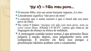 ‫מי‬ִִּ֑‫-לא‬ ‫ע‬ַ‫מ‬ ‫ל-לא‬ֹ֣‫מי‬ִִּ֑‫-לא‬ ‫ע‬ַ‫מ‬ ‫ל-לא‬ֹ֣ –– Não meu povo...Não meu povo...
O terceiro filho, tem um nome bastante impacte, Lô-Ami.
Literalmente significa “não povo de mim”
o conceito que o nome encerra é que o Israel não era mais
povo de Deus
No verso 9 lemos: “porque vós não sois meu povo, nem eu
serei vosso Deus. (Oséias 1:9 ACF)” vemos que trata-se da
linguagem da aliança na tônica de maldição.
A mensagem contida nestes nomes é que primeiro Deus
julgaria a nação, depois, esse julgamento seria sem
compaixão. E terceiro ele faria isso porque a
prostituição idolatra acabara com o casamento.
 