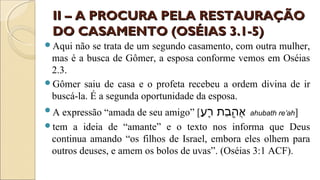 II – A PROCURA PELA RESTAURAÇÃOII – A PROCURA PELA RESTAURAÇÃO
DO CASAMENTO (OSÉIAS 3.1-5)DO CASAMENTO (OSÉIAS 3.1-5)
Aqui não se trata de um segundo casamento, com outra mulher,
mas é a busca de Gômer, a esposa conforme vemos em Oséias
2.3.
Gômer saiu de casa e o profeta recebeu a ordem divina de ir
buscá-la. É a segunda oportunidade da esposa.
A expressão “amada de seu amigo” [‫ע‬ַ  a ‫ר‬ֵ֖‫ַע‬ ‫ב ת‬ַ  a ‫ה‬ֻ֥‫תַב‬ ‫א‬ֲ ahubath re’ah]
tem a ideia de “amante” e o texto nos informa que Deus
continua amando “os filhos de Israel, embora eles olhem para
outros deuses, e amem os bolos de uvas”. (Oséias 3:1 ACF).
 