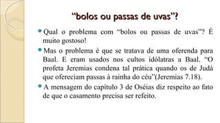 ““bolos ou passas de uvas”?bolos ou passas de uvas”?
Qual o problema com “bolos ou passas de uvas”? É
muito gostoso!
Mas o problema é que se tratava de uma oferenda para
Baal. E eram usados nos cultos idólatras a Baal. “O
profeta Jeremias condena tal prática quando os de Judá
que ofereciam passas à rainha do céu”(Jeremias 7.18).
A mensagem do capítulo 3 de Oséias diz respeito ao fato
de que o casamento precisa ser refeito.
 