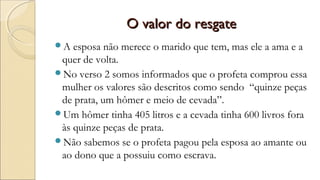 O valor do resgateO valor do resgate
A esposa não merece o marido que tem, mas ele a ama e a
quer de volta.
No verso 2 somos informados que o profeta comprou essa
mulher os valores são descritos como sendo “quinze peças
de prata, um hômer e meio de cevada”.
Um hômer tinha 405 litros e a cevada tinha 600 livros fora
às quinze peças de prata.
Não sabemos se o profeta pagou pela esposa ao amante ou
ao dono que a possuiu como escrava.
 