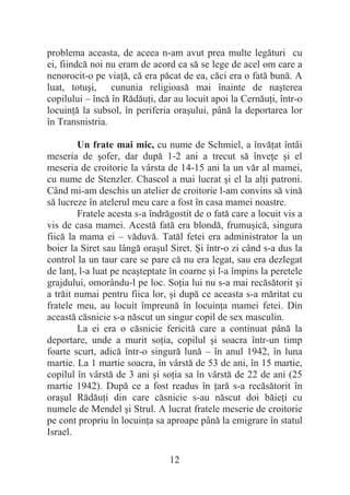 12
problema aceasta, de aceea n-am avut prea multe legături cu
ei, fiindcă noi nu eram de acord ca să se lege de acel om care a
nenorocit-o pe viaĠă, că era păcat de ea, căci era o fată bună. A
luat, totuúi, cununia religioasă mai înainte de naúterea
copilului – încă în RădăuĠi, dar au locuit apoi la CernăuĠi, într-o
locuinĠă la subsol, în periferia oraúului, până la deportarea lor
în Transnistria.
Un frate mai mic, cu nume de Schmiel, a învăĠat întâi
meseria de úofer, dar după 1-2 ani a trecut să înveĠe úi el
meseria de croitorie la vârsta de 14-15 ani la un văr al mamei,
cu nume de Stenzler. Chascol a mai lucrat úi el la alĠi patroni.
Când mi-am deschis un atelier de croitorie l-am convins să vină
să lucreze în atelerul meu care a fost în casa mamei noastre.
Fratele acesta s-a îndrăgostit de o fată care a locuit vis a
vis de casa mamei. Acestă fată era blondă, frumuúică, singura
fiică la mama ei – văduvă. Tatăl fetei era administrator la un
boier la Siret sau lângă oraúul Siret. ùi într-o zi când s-a dus la
control la un taur care se pare că nu era legat, sau era dezlegat
de lanĠ, l-a luat pe neaúteptate în coarne úi l-a împins la peretele
grajdului, omorându-l pe loc. SoĠia lui nu s-a mai recăsătorit úi
a trăit numai pentru fiica lor, úi după ce aceasta s-a măritat cu
fratele meu, au locuit împreună în locuinĠa mamei fetei. Din
această căsnicie s-a născut un singur copil de sex masculin.
La ei era o căsnicie fericită care a continuat până la
deportare, unde a murit soĠia, copilul úi soacra într-un timp
foarte scurt, adică într-o singură lună – în anul 1942, în luna
martie. La 1 martie soacra, în vârstă de 53 de ani, în 15 martie,
copilul în vârstă de 3 ani úi soĠia sa în vârstă de 22 de ani (25
martie 1942). După ce a fost readus în Ġară s-a recăsătorit în
oraúul RădăuĠi din care căsnicie s-au născut doi băieĠi cu
numele de Mendel úi Strul. A lucrat fratele meserie de croitorie
pe cont propriu în locuinĠa sa aproape până la emigrare în statul
Israel.
 