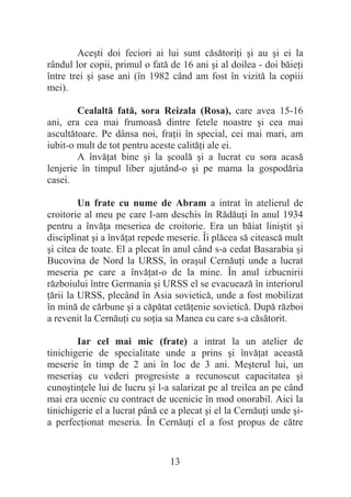13
Aceúti doi feciori ai lui sunt căsătoriĠi úi au úi ei la
rândul lor copii, primul o fată de 16 ani úi al doilea - doi băieĠi
între trei úi úase ani (în 1982 când am fost în vizită la copiii
mei).
Cealaltă fată, sora Reizala (Rosa), care avea 15-16
ani, era cea mai frumoasă dintre fetele noastre úi cea mai
ascultătoare. Pe dânsa noi, fraĠii în special, cei mai mari, am
iubit-o mult de tot pentru aceste calităĠi ale ei.
A învăĠat bine úi la úcoală úi a lucrat cu sora acasă
lenjerie în timpul liber ajutând-o úi pe mama la gospodăria
casei.
Un frate cu nume de Abram a intrat în atelierul de
croitorie al meu pe care l-am deschis în RădăuĠi în anul 1934
pentru a învăĠa meseriea de croitorie. Era un băiat liniútit úi
disciplinat úi a învăĠat repede meserie. Îi plăcea să citească mult
úi citea de toate. El a plecat în anul când s-a cedat Basarabia úi
Bucovina de Nord la URSS, în oraúul CernăuĠi unde a lucrat
meseria pe care a învăĠat-o de la mine. În anul izbucnirii
războiului între Germania úi URSS el se evacuează în interiorul
Ġării la URSS, plecând în Asia sovietică, unde a fost mobilizat
în mină de cărbune úi a căpătat cetăĠenie sovietică. După război
a revenit la CernăuĠi cu soĠia sa Manea cu care s-a căsătorit.
Iar cel mai mic (frate) a intrat la un atelier de
tinichigerie de specialitate unde a prins úi învăĠat această
meserie în timp de 2 ani în loc de 3 ani. Meúterul lui, un
meseriaú cu vederi progresiste a recunoscut capacitatea úi
cunoútinĠele lui de lucru úi l-a salarizat pe al treilea an pe când
mai era ucenic cu contract de ucenicie în mod onorabil. Aici la
tinichigerie el a lucrat până ce a plecat úi el la CernăuĠi unde úi-
a perfecĠionat meseria. În CernăuĠi el a fost propus de către
 